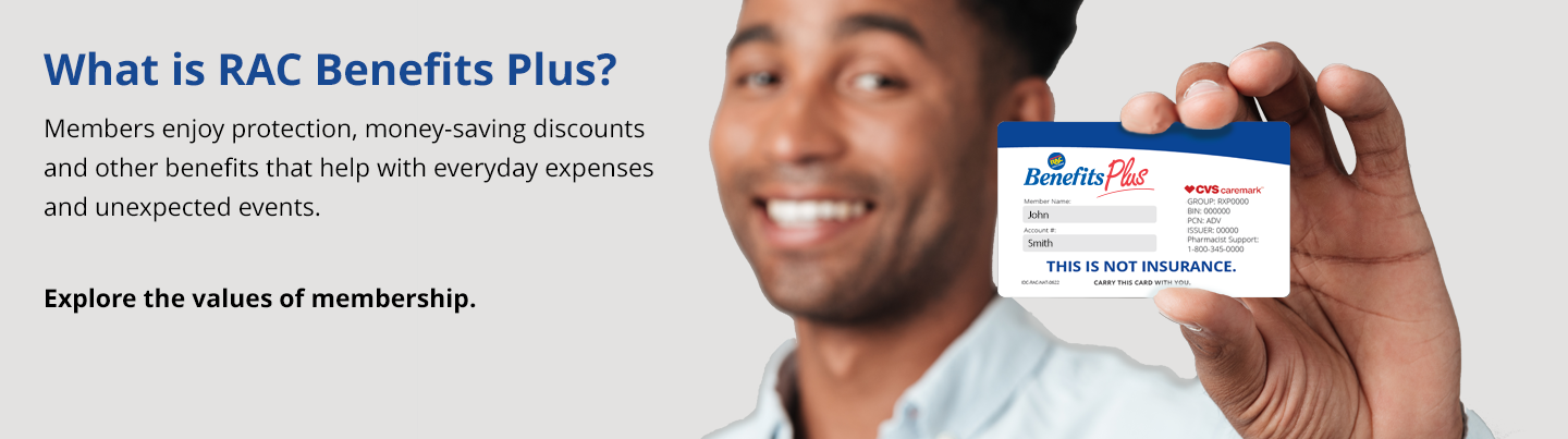 Welcome to RAC Benefits Plus. Members enjoy protection benefits, health and wellness savings along with valuable discounts that can save you money every day.