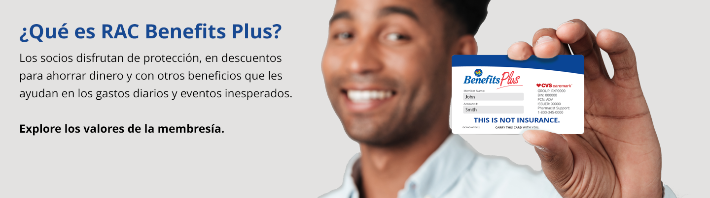 Bienvenido a RAC Benefits Plus. Los socios disfrutan de los beneficios de protección, ahorros en salud y bienestar junto con valiosos descuentos que pueden ahorrarle dinero todos los días.