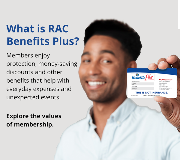 Welcome to RAC Benefits Plus. Members enjoy protection benefits, health and wellness savings along with valuable discounts that can save you money every day.