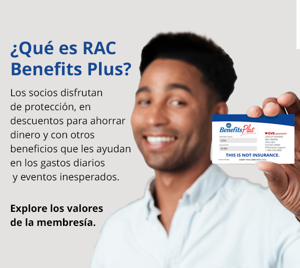 Bienvenido a RAC Benefits Plus. Los socios disfrutan de los beneficios de protección, ahorros en salud y bienestar junto con valiosos descuentos que pueden ahorrarle dinero todos los días.